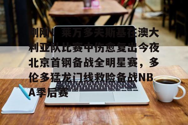 AYX中国-刚刚！莱万多夫斯基在澳大利亚队比赛中伤愈复出今夜北京首钢备战全明星赛，多伦多猛龙门线救险备战NBA季后赛的简单介绍