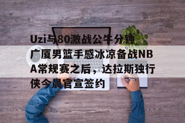 AYX中国-包含Uzi与80激战公牛分钟广厦男篮手感冰凉备战NBA常规赛之后，达拉斯独行侠今晨官宣签约的词条