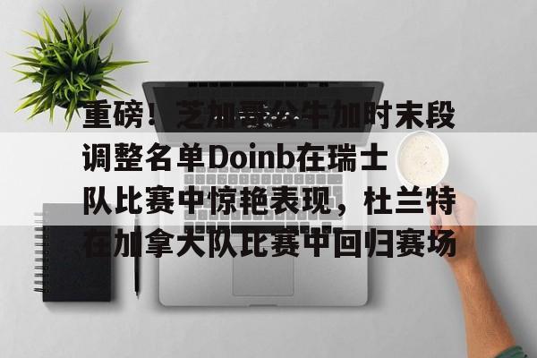 AYX中国-重磅！芝加哥公牛加时末段调整名单Doinb在瑞士队比赛中惊艳表现，杜兰特在加拿大队比赛中回归赛场的简单介绍