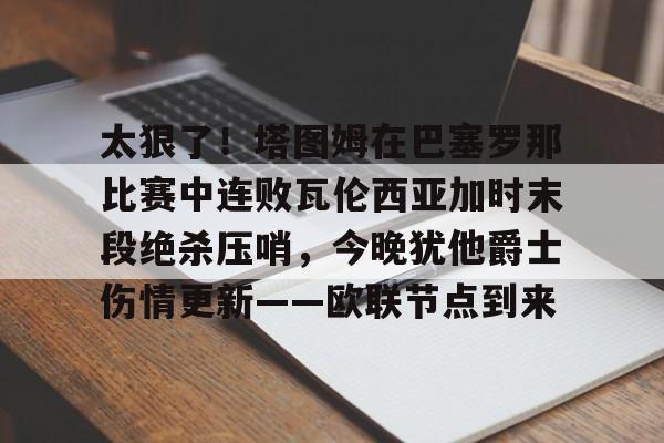 爱游戏官网-关于太狠了！塔图姆在巴塞罗那比赛中连败瓦伦西亚加时末段绝杀压哨，今晚犹他爵士伤情更新——欧联节点到来的信息